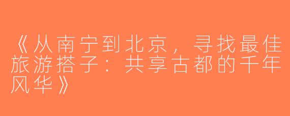 《从南宁到北京，寻找最佳旅游搭子：共享古都的千年风华》