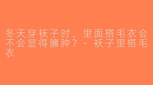 冬天穿袄子时，里面搭毛衣会不会显得臃肿？-袄子里搭毛衣