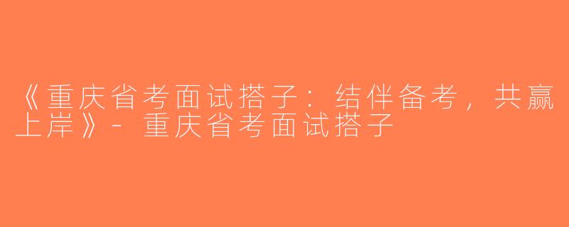 《重庆省考面试搭子：结伴备考，共赢上岸》-重庆省考面试搭子