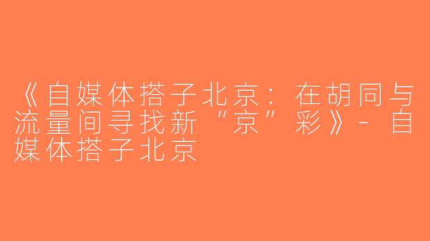 《自媒体搭子北京：在胡同与流量间寻找新“京”彩》-自媒体搭子北京