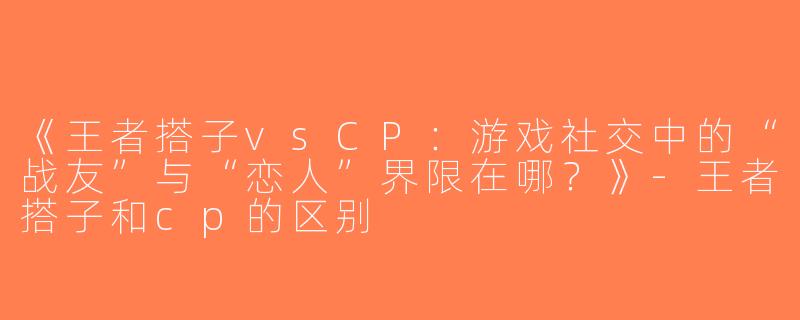 《王者搭子vsCP：游戏社交中的“战友”与“恋人”界限在哪？》-王者搭子和cp的区别