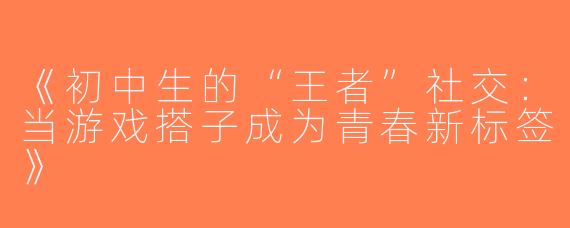 《初中生的“王者”社交：当游戏搭子成为青春新标签》