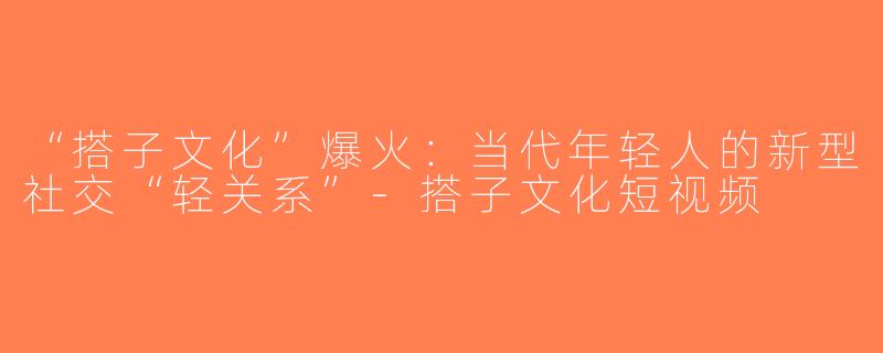 “搭子文化”爆火：当代年轻人的新型社交“轻关系”-搭子文化短视频
