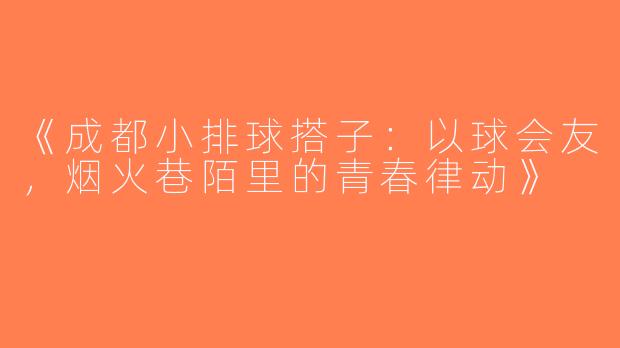 《成都小排球搭子：以球会友，烟火巷陌里的青春律动》