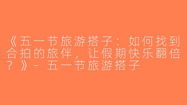 《五一节旅游搭子：如何找到合拍的旅伴，让假期快乐翻倍？》-五一节旅游搭子
