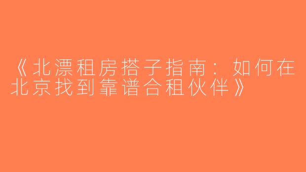 《北漂租房搭子指南：如何在北京找到靠谱合租伙伴》