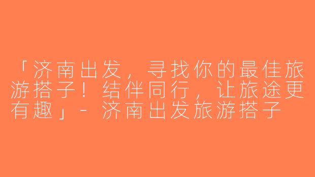 「济南出发，寻找你的最佳旅游搭子！结伴同行，让旅途更有趣」-济南出发旅游搭子