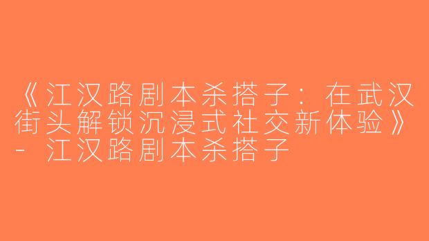 《江汉路剧本杀搭子：在武汉街头解锁沉浸式社交新体验》-江汉路剧本杀搭子