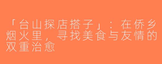 「台山探店搭子」：在侨乡烟火里，寻找美食与友情的双重治愈