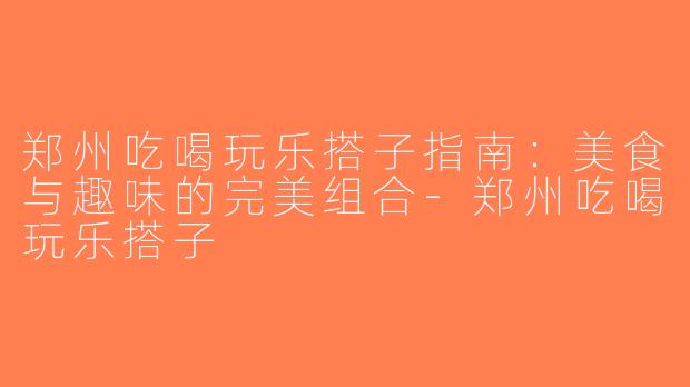郑州吃喝玩乐搭子指南：美食与趣味的完美组合-郑州吃喝玩乐搭子