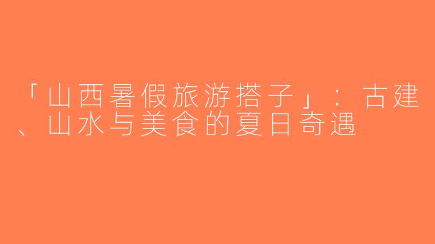 「山西暑假旅游搭子」：古建、山水与美食的夏日奇遇