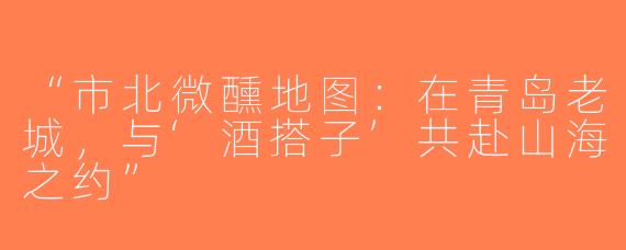 “市北微醺地图：在青岛老城，与‘酒搭子’共赴山海之约”