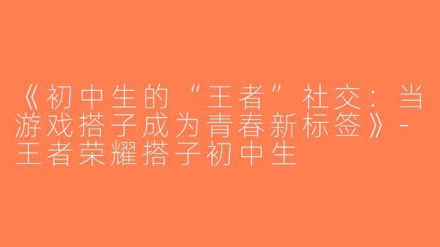 《初中生的“王者”社交：当游戏搭子成为青春新标签》-王者荣耀搭子初中生