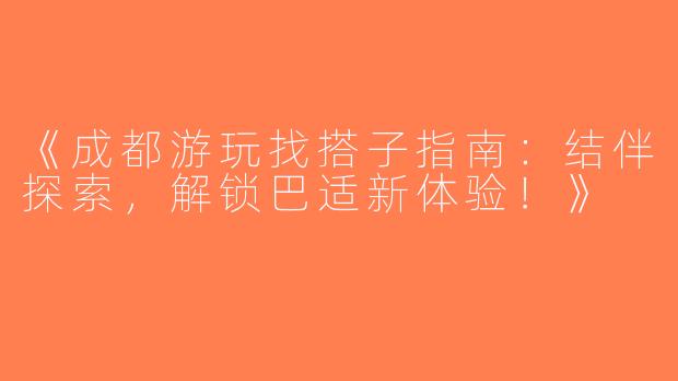 《成都游玩找搭子指南：结伴探索，解锁巴适新体验！》