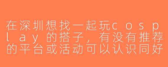在深圳想找一起玩cosplay的搭子，有没有推荐的平台或活动可以认识同好？