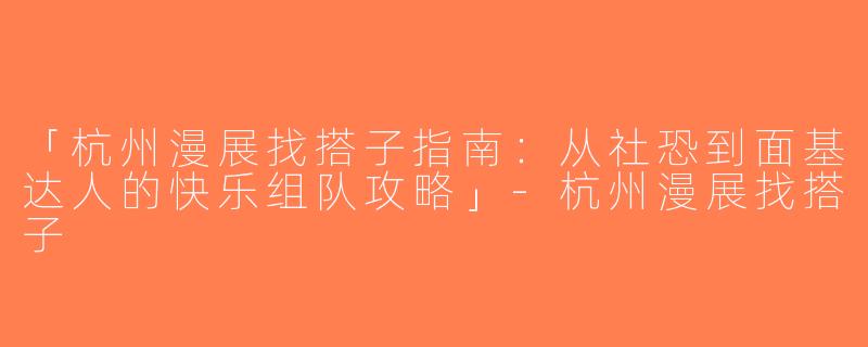 「杭州漫展找搭子指南：从社恐到面基达人的快乐组队攻略」-杭州漫展找搭子
