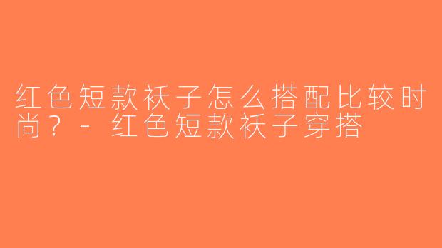 红色短款袄子怎么搭配比较时尚？-红色短款袄子穿搭
