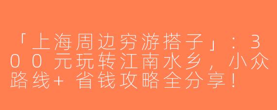「上海周边穷游搭子」：300元玩转江南水乡，小众路线+省钱攻略全分享！