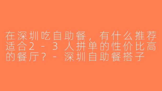 在深圳吃自助餐，有什么推荐适合2-3人拼单的性价比高的餐厅？-深圳自助餐搭子