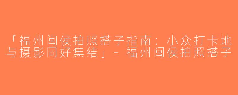 「福州闽侯拍照搭子指南：小众打卡地与摄影同好集结」-福州闽侯拍照搭子