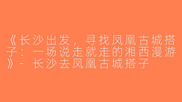 《长沙出发，寻找凤凰古城搭子：一场说走就走的湘西漫游》-长沙去凤凰古城搭子