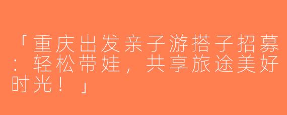 「重庆出发亲子游搭子招募：轻松带娃，共享旅途美好时光！」