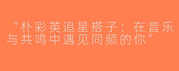 “朴彩英追星搭子：在音乐与共鸣中遇见同频的你”