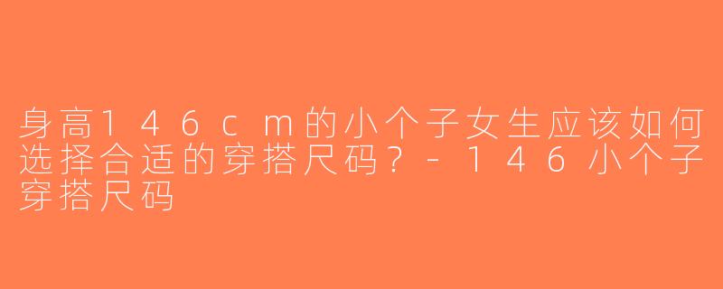身高146cm的小个子女生应该如何选择合适的穿搭尺码？-146小个子穿搭尺码