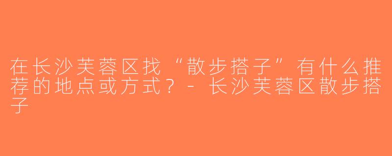 在长沙芙蓉区找“散步搭子”有什么推荐的地点或方式？-长沙芙蓉区散步搭子
