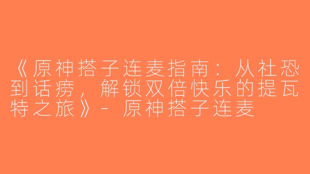 《原神搭子连麦指南：从社恐到话痨，解锁双倍快乐的提瓦特之旅》-原神搭子连麦