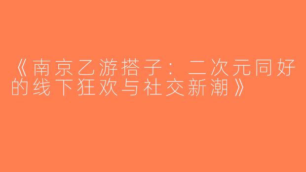 《南京乙游搭子：二次元同好的线下狂欢与社交新潮》