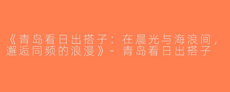 《青岛看日出搭子：在晨光与海浪间，邂逅同频的浪漫》-青岛看日出搭子