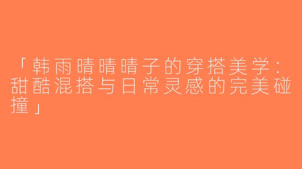 「韩雨晴晴晴子的穿搭美学：甜酷混搭与日常灵感的完美碰撞」