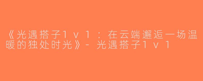 《光遇搭子1v1：在云端邂逅一场温暖的独处时光》-光遇搭子1v1