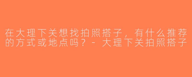 在大理下关想找拍照搭子，有什么推荐的方式或地点吗？-大理下关拍照搭子