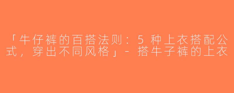 「牛仔裤的百搭法则：5种上衣搭配公式，穿出不同风格」-搭牛子裤的上衣