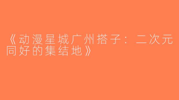 《动漫星城广州搭子：二次元同好的集结地》