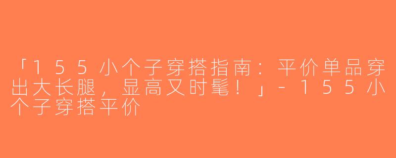 「155小个子穿搭指南：平价单品穿出大长腿，显高又时髦！」-155小个子穿搭平价