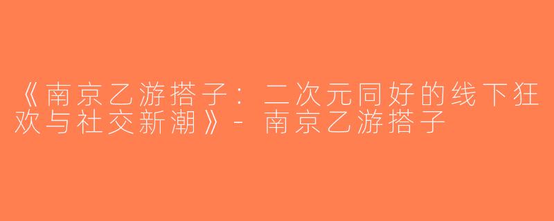 《南京乙游搭子：二次元同好的线下狂欢与社交新潮》-南京乙游搭子