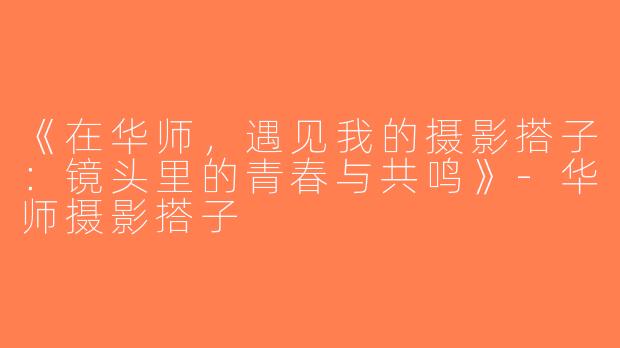 《在华师，遇见我的摄影搭子：镜头里的青春与共鸣》-华师摄影搭子
