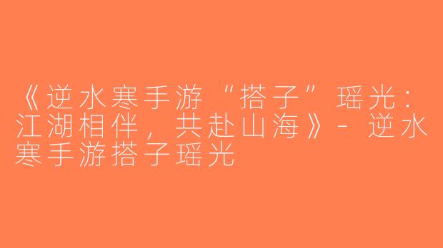 《逆水寒手游“搭子”瑶光：江湖相伴，共赴山海》-逆水寒手游搭子瑶光