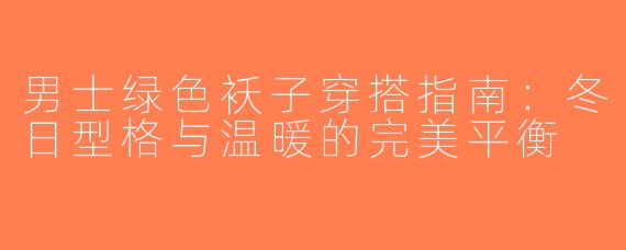 男士绿色袄子穿搭指南：冬日型格与温暖的完美平衡