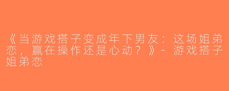 《当游戏搭子变成年下男友：这场姐弟恋，赢在操作还是心动？》-游戏搭子姐弟恋