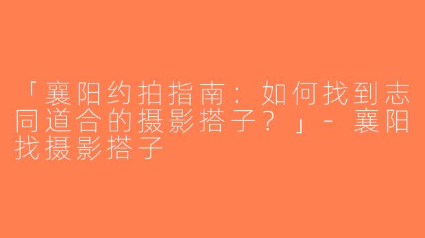 「襄阳约拍指南：如何找到志同道合的摄影搭子？」-襄阳找摄影搭子