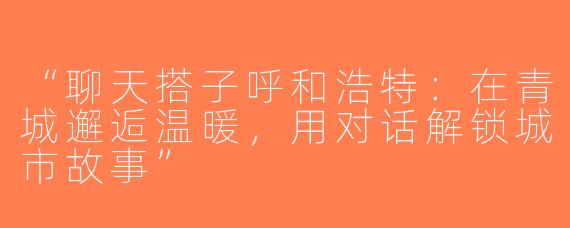 “聊天搭子呼和浩特：在青城邂逅温暖，用对话解锁城市故事”