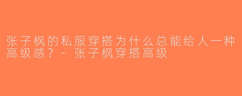 张子枫的私服穿搭为什么总能给人一种高级感？-张子枫穿搭高级