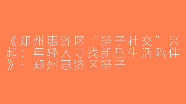 《郑州惠济区“搭子社交”兴起：年轻人寻找新型生活陪伴》-郑州惠济区搭子