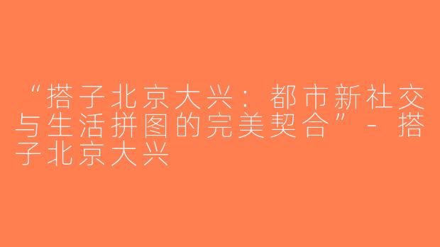 “搭子北京大兴：都市新社交与生活拼图的完美契合”-搭子北京大兴