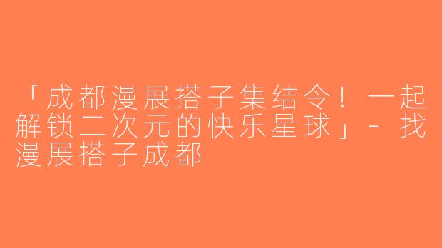 「成都漫展搭子集结令！一起解锁二次元的快乐星球」-找漫展搭子成都