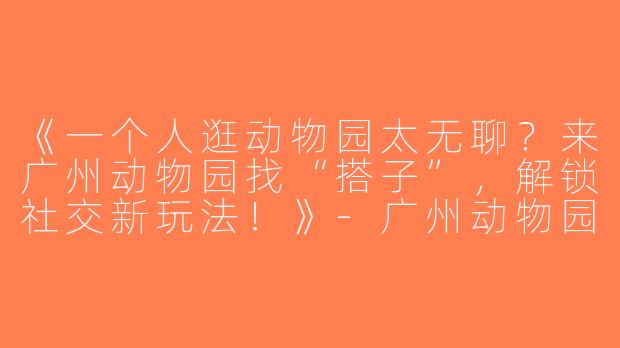 《一个人逛动物园太无聊？来广州动物园找“搭子”，解锁社交新玩法！》-广州动物园找搭子